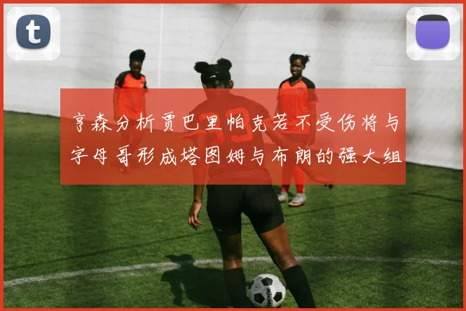 亨森分析贾巴里帕克若不受伤将与字母哥形成塔图姆与布朗的强大组合