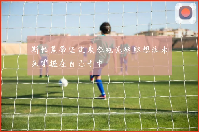 斯帕莱蒂坚定表态绝无辞职想法未来掌握在自己手中