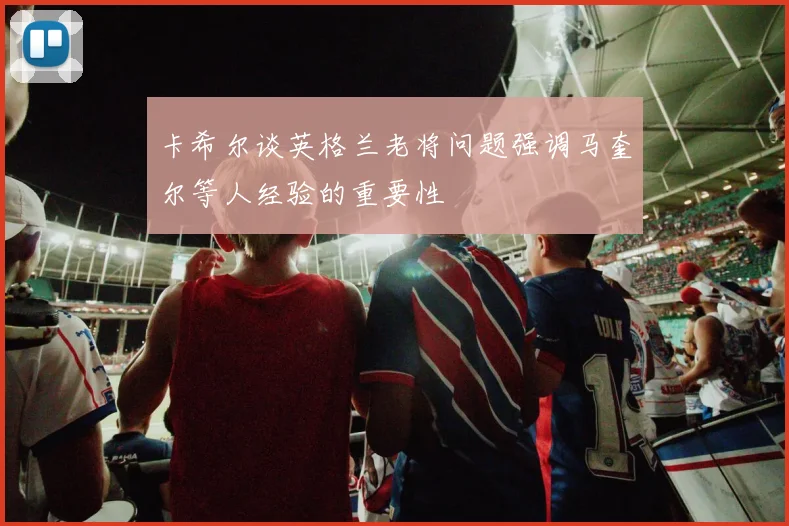 卡希尔谈英格兰老将问题强调马奎尔等人经验的重要性