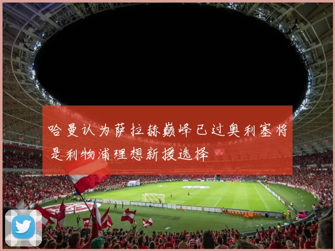 哈曼认为萨拉赫巅峰已过奥利塞将是利物浦理想新援选择