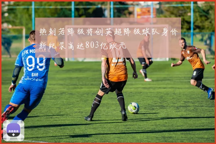 热刺若降级将创英超降级球队身价新纪录高达803亿欧元