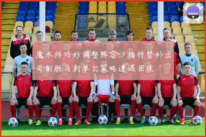 魔术师巧妙调整阵容沙梅特替补出奇制胜马刺单打策略遭遇困境
