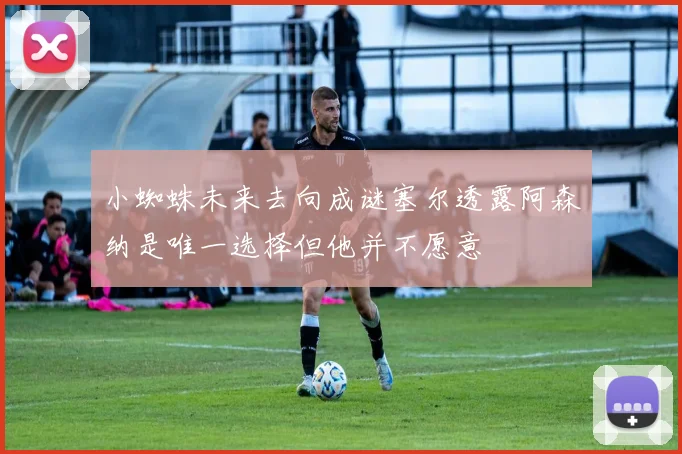 小蜘蛛未来去向成谜塞尔透露阿森纳是唯一选择但他并不愿意