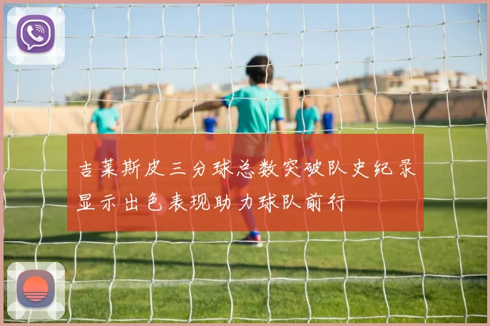 吉莱斯皮三分球总数突破队史纪录显示出色表现助力球队前行