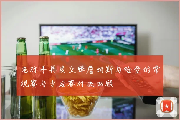 老对手再度交锋詹姆斯与哈登的常规赛与季后赛对决回顾