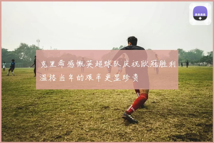 克里希感慨英超球队庆祝欧冠胜利温格当年的艰辛更显珍贵