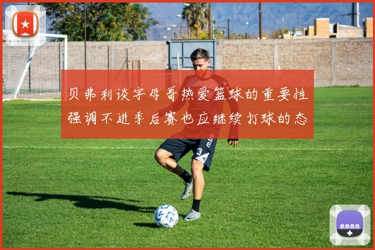 贝弗利谈字母哥热爱篮球的重要性强调不进季后赛也应继续打球的态度