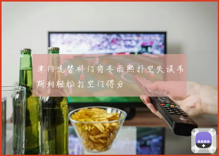 津门虎替补门将齐雨熙扑空失误韦斯利轻松打空门得分