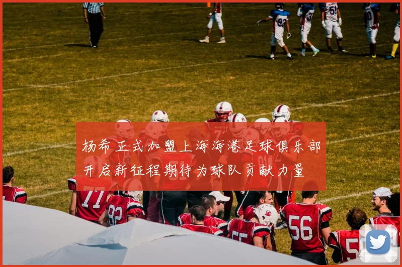 杨希正式加盟上海海港足球俱乐部开启新征程期待为球队贡献力量