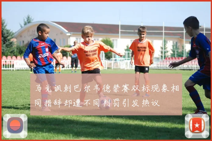 马竞讽刺巴尔韦德禁赛双标现象相同措辞却遭不同判罚引发热议