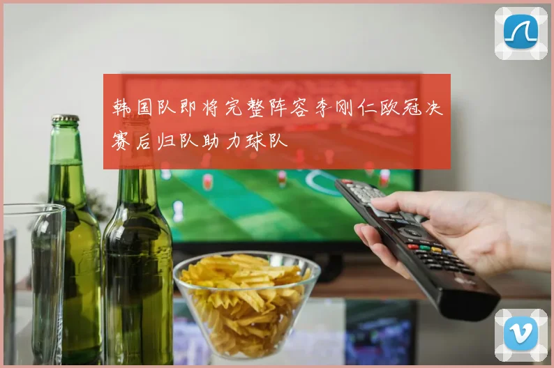 韩国队即将完整阵容李刚仁欧冠决赛后归队助力球队