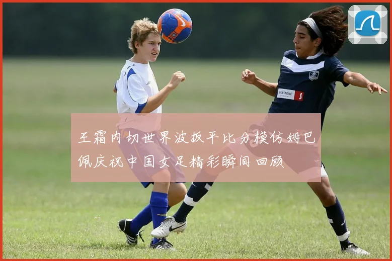 王霜内切世界波扳平比分模仿姆巴佩庆祝中国女足精彩瞬间回顾