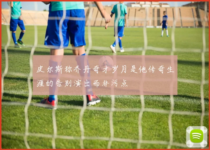 皮尔斯称乔丹奇才岁月是他传奇生涯的告别演出而非污点