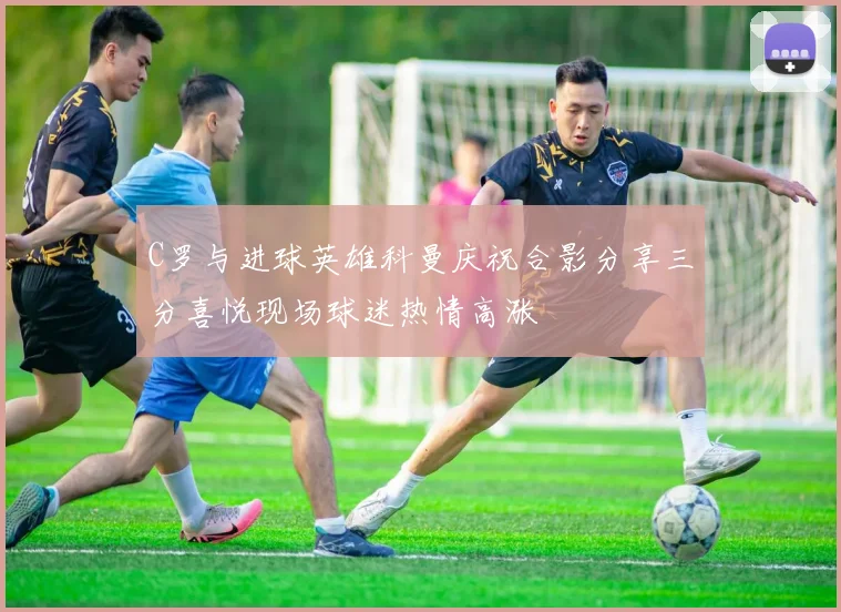 C罗与进球英雄科曼庆祝合影分享三分喜悦现场球迷热情高涨