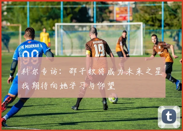 科尔专访：邵子钦将成为未来之星我期待向她学习与仰望