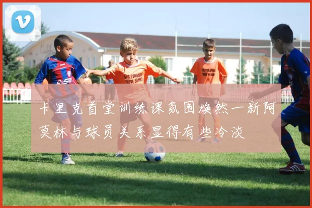 卡里克首堂训练课氛围焕然一新阿莫林与球员关系显得有些冷淡
