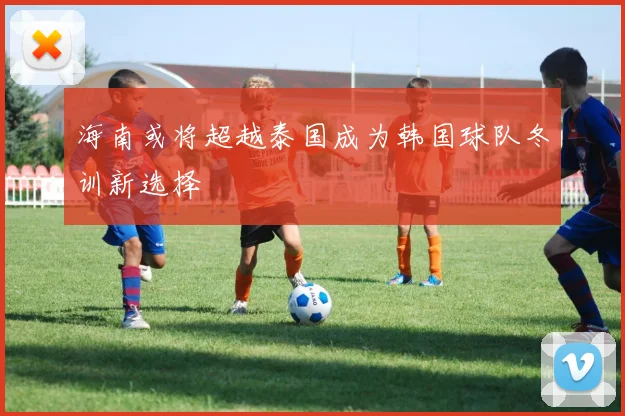 海南或将超越泰国成为韩国球队冬训新选择