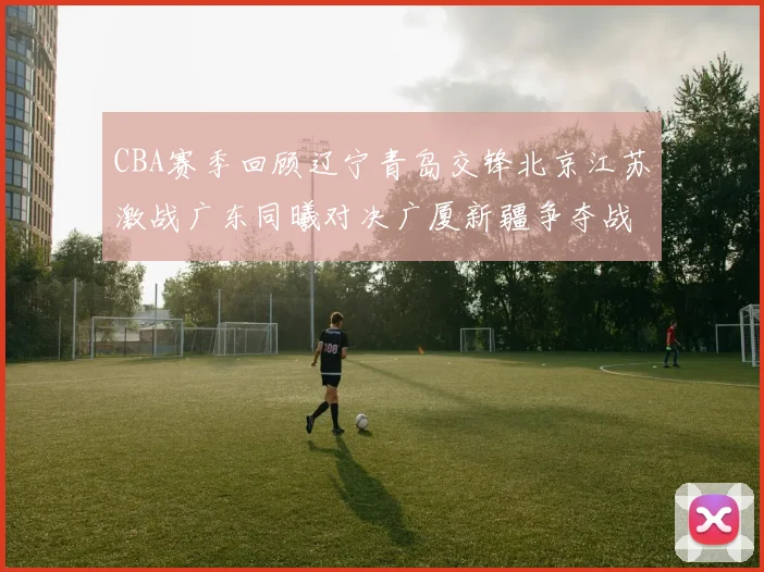 CBA赛季回顾辽宁青岛交锋北京江苏激战广东同曦对决广厦新疆争夺战精彩纷呈