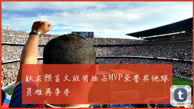 狄龙预言文班将独占MVP荣誉其他球员难再争夺