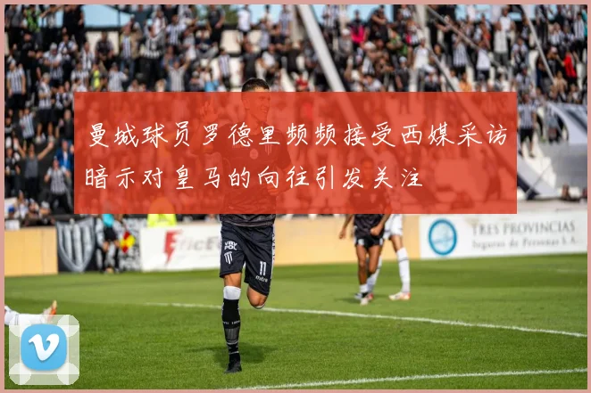 曼城球员罗德里频频接受西媒采访暗示对皇马的向往引发关注