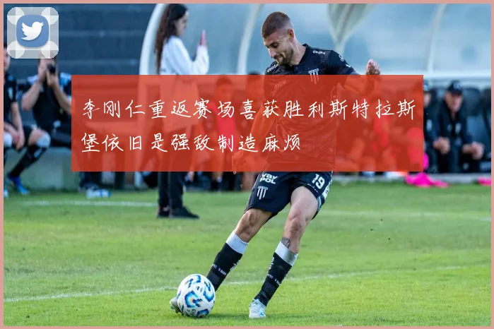 李刚仁重返赛场喜获胜利斯特拉斯堡依旧是强敌制造麻烦