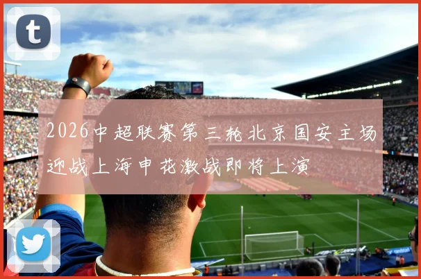 2026中超联赛第三轮北京国安主场迎战上海申花激战即将上演