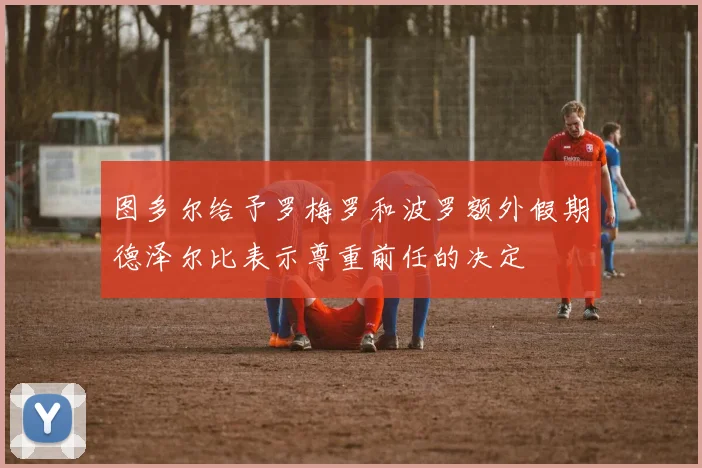 图多尔给予罗梅罗和波罗额外假期德泽尔比表示尊重前任的决定