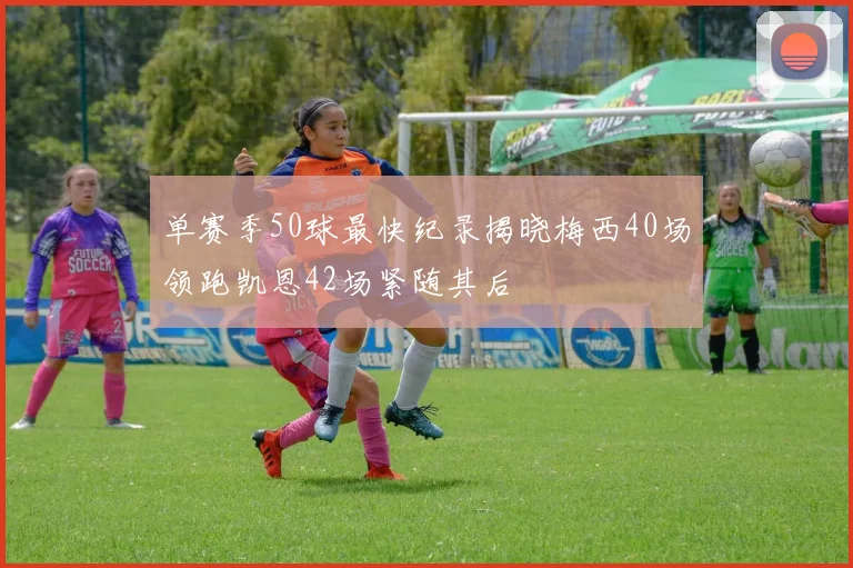 单赛季50球最快纪录揭晓梅西40场领跑凯恩42场紧随其后