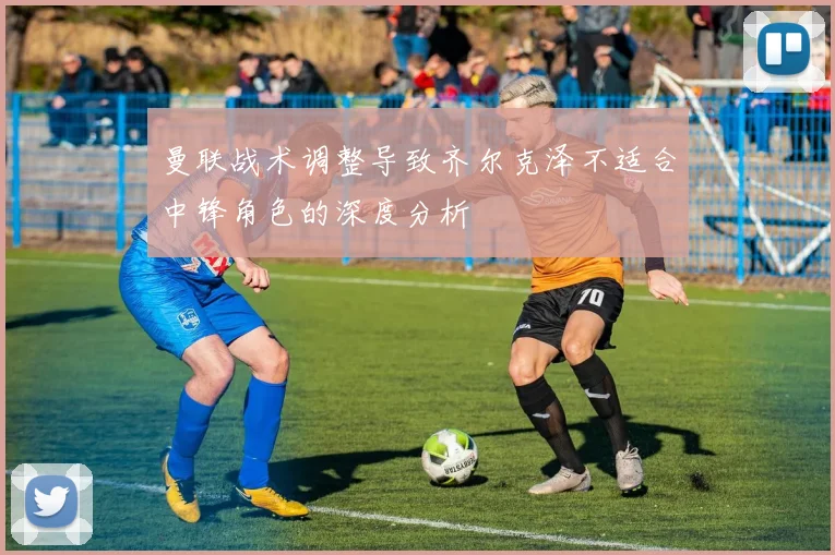 曼联战术调整导致齐尔克泽不适合中锋角色的深度分析