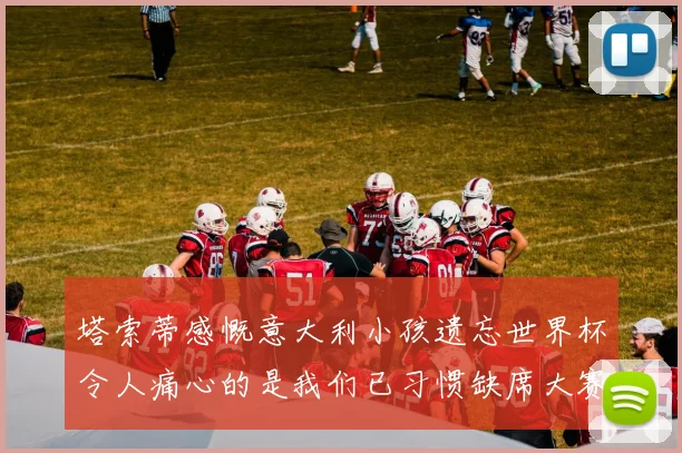 塔索蒂感慨意大利小孩遗忘世界杯令人痛心的是我们已习惯缺席大赛