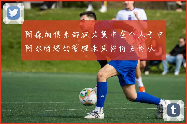 阿森纳俱乐部权力集中在个人手中阿尔特塔的管理未来将何去何从