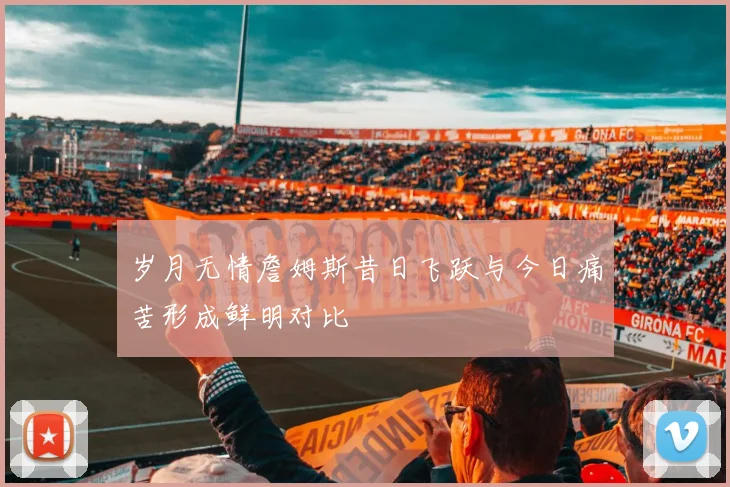 岁月无情詹姆斯昔日飞跃与今日痛苦形成鲜明对比