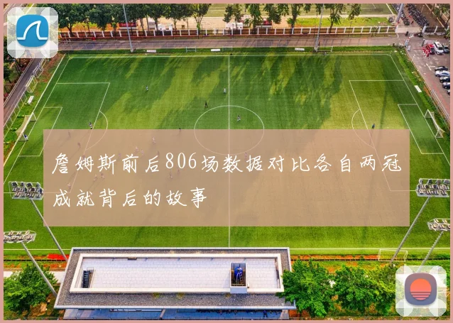 詹姆斯前后806场数据对比各自两冠成就背后的故事